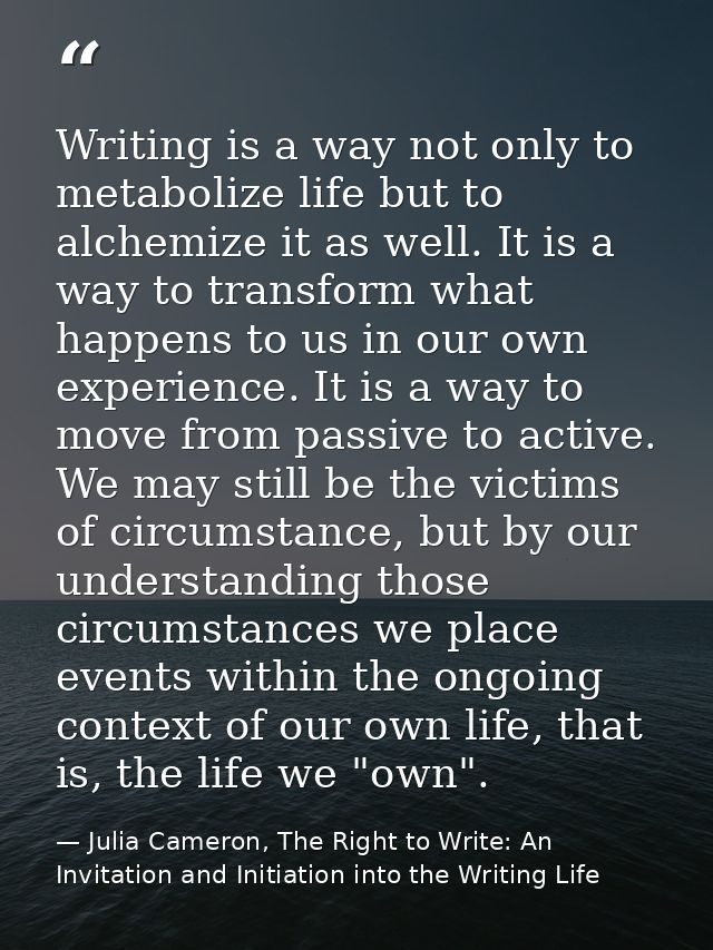 Writing is a way not only to metabolize life but to alchemize it as well. It is a way to transform what happens to us in — Julia Cameron, The Right to Write: An Invitation and Initiation into the Writing Life