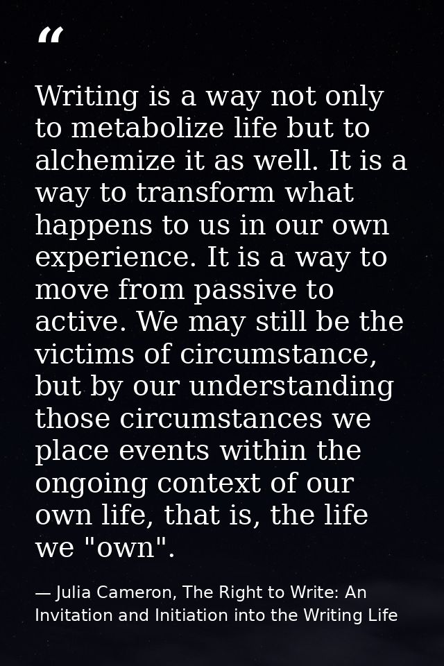 Writing is a way not only to metabolize life but to alchemize it as well. It is a way to transform what happens to us in — Julia Cameron, The Right to Write: An Invitation and Initiation into the Writing Life
