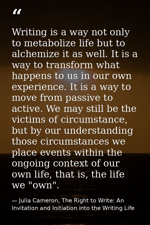 Writing is a way not only to metabolize life but to alchemize it as well. It is a way to transform what happens to us in — Julia Cameron, The Right to Write: An Invitation and Initiation into the Writing Life
