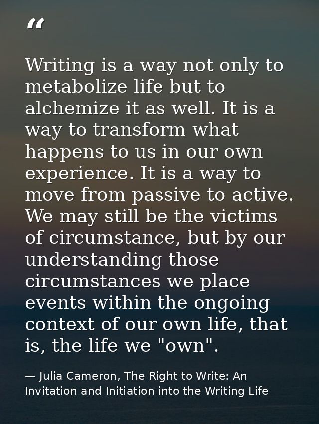 Writing is a way not only to metabolize life but to alchemize it as well. It is a way to transform what happens to us in — Julia Cameron, The Right to Write: An Invitation and Initiation into the Writing Life