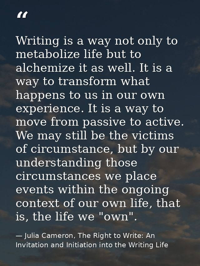 Writing is a way not only to metabolize life but to alchemize it as well. It is a way to transform what happens to us in — Julia Cameron, The Right to Write: An Invitation and Initiation into the Writing Life