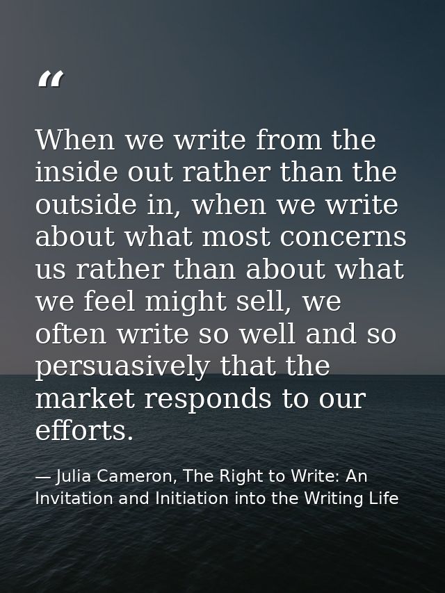 When we write from the inside out rather than the outside in, when we write about what most concerns us rather than abou — Julia Cameron, The Right to Write: An Invitation and Initiation into the Writing Life