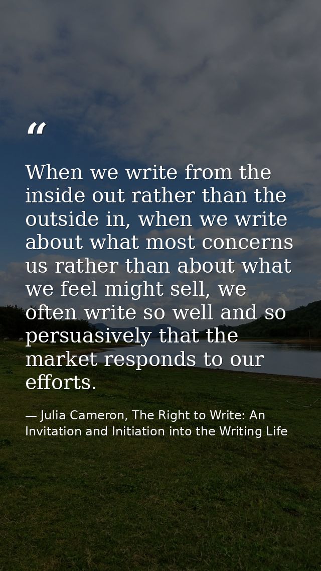 When we write from the inside out rather than the outside in, when we write about what most concerns us rather than abou — Julia Cameron, The Right to Write: An Invitation and Initiation into the Writing Life