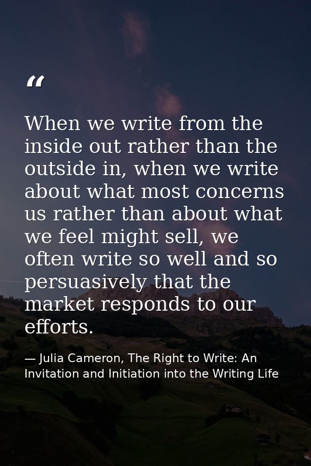 When we write from the inside out rather than the outside in, when we write about what most concerns us rather than abou — Julia Cameron, The Right to Write: An Invitation and Initiation into the Writing Life