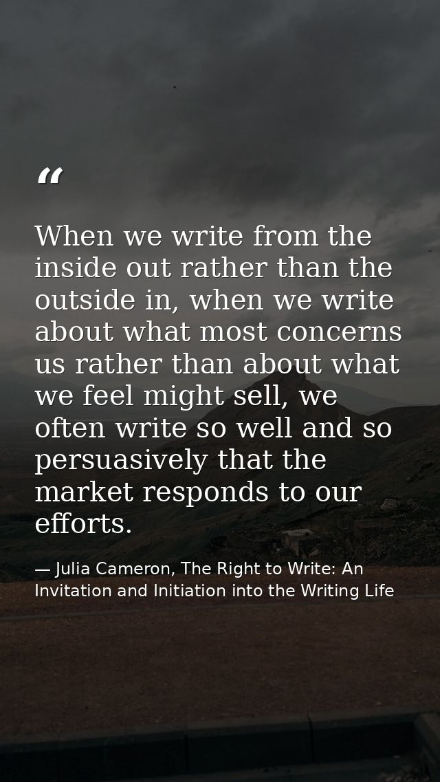 When we write from the inside out rather than the outside in, when we write about what most concerns us rather than abou — Julia Cameron, The Right to Write: An Invitation and Initiation into the Writing Life