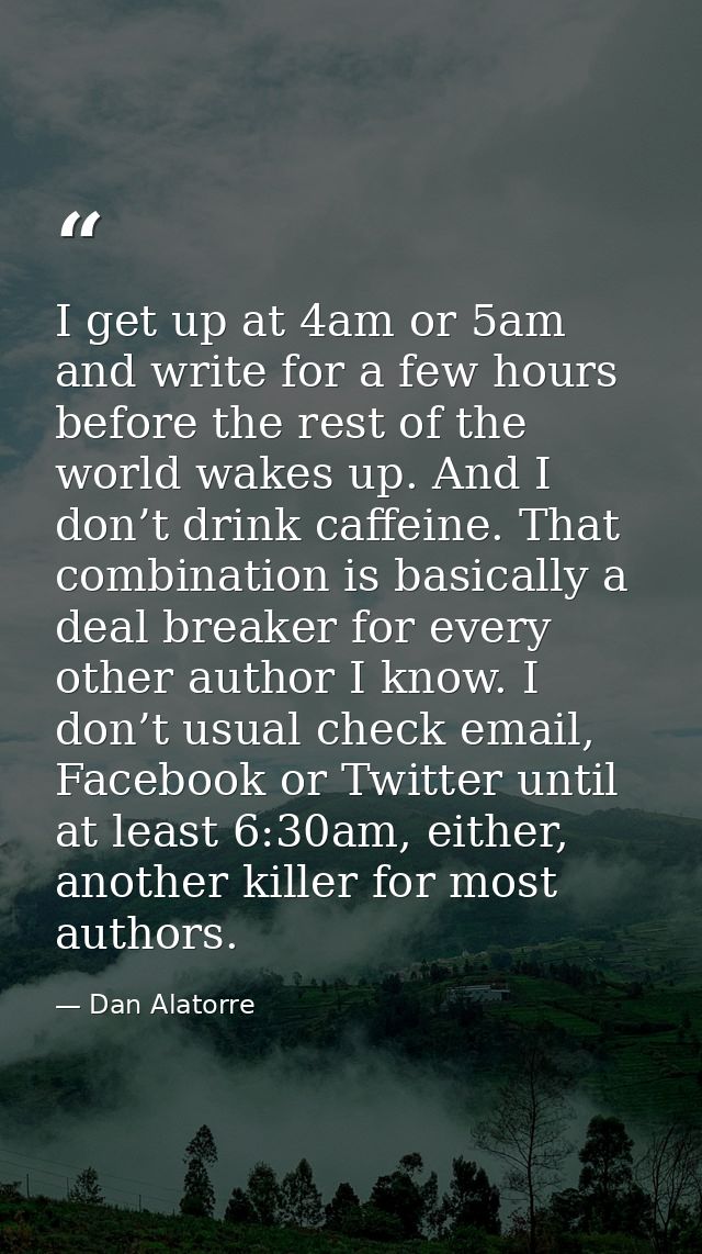 I get up at 4am or 5am and write for a few hours before the rest of the world wakes up. And I don’t drink caffeine. That — Dan Alatorre