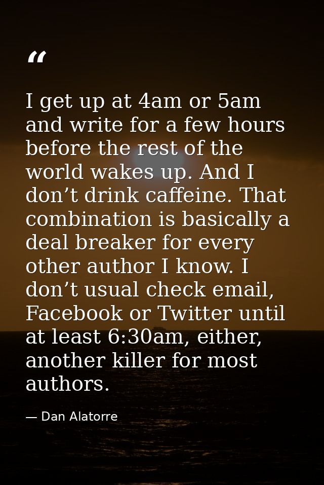 I get up at 4am or 5am and write for a few hours before the rest of the world wakes up. And I don’t drink caffeine. That — Dan Alatorre