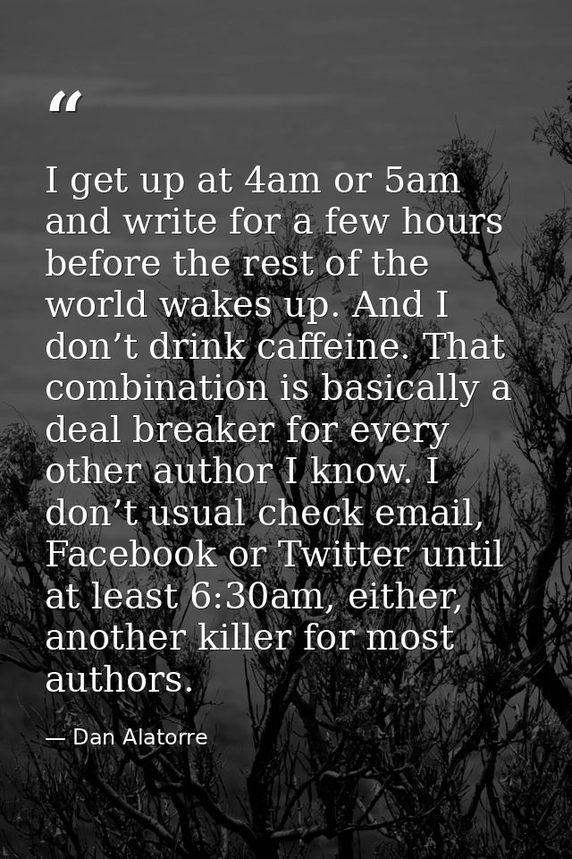I get up at 4am or 5am and write for a few hours before the rest of the world wakes up. And I don’t drink caffeine. That — Dan Alatorre