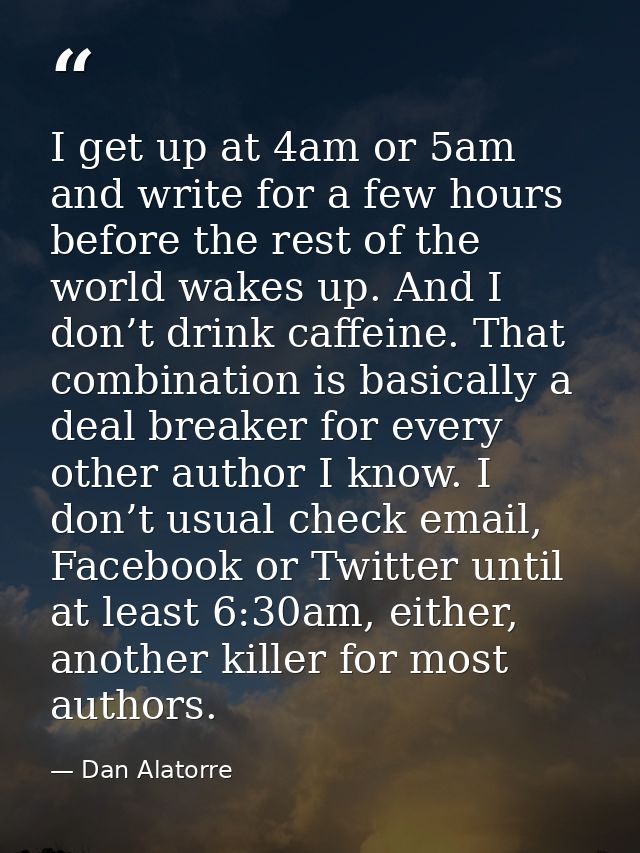 I get up at 4am or 5am and write for a few hours before the rest of the world wakes up. And I don’t drink caffeine. That — Dan Alatorre