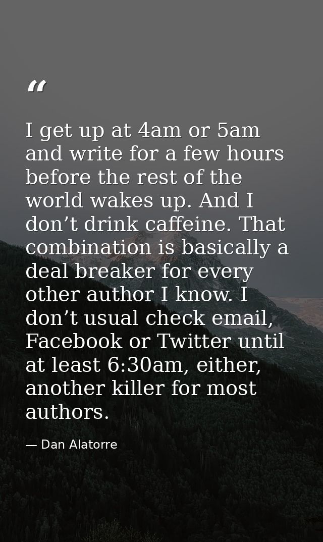 I get up at 4am or 5am and write for a few hours before the rest of the world wakes up. And I don’t drink caffeine. That — Dan Alatorre