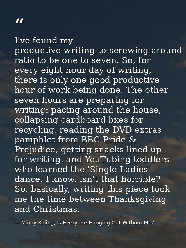 I've found my productive-writing-to-screwing-around ratio to be one to seven. So, for every eight hour day of writing, t — Mindy Kaling, Is Everyone Hanging Out Without Me?