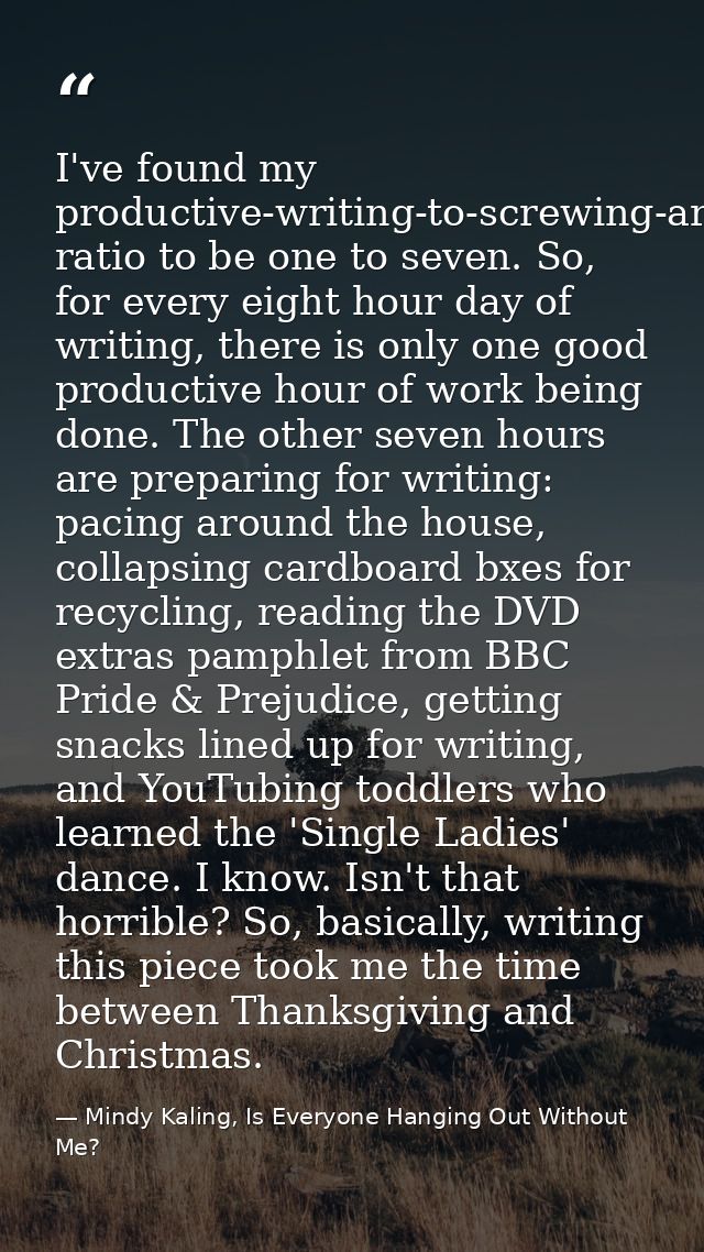I've found my productive-writing-to-screwing-around ratio to be one to seven. So, for every eight hour day of writing, t — Mindy Kaling, Is Everyone Hanging Out Without Me?