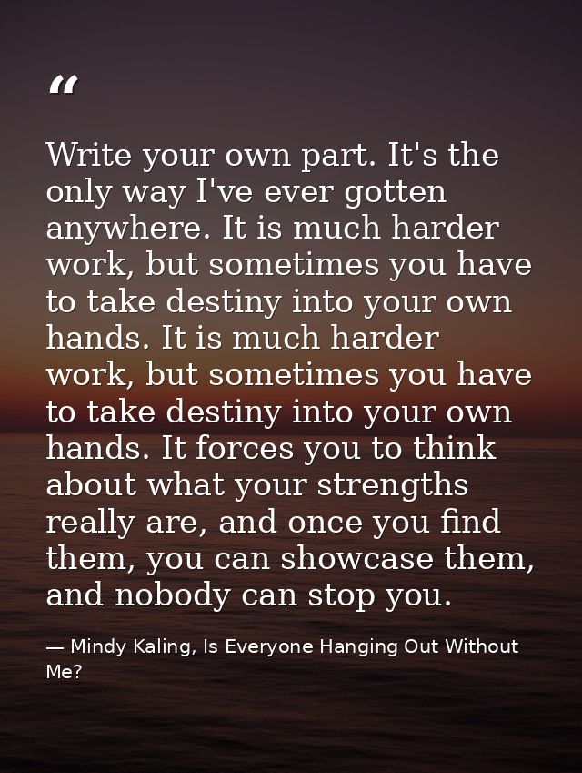 Write your own part. It's the only way I've ever gotten anywhere. It is much harder work, but sometimes you have to take — Mindy Kaling, Is Everyone Hanging Out Without Me?