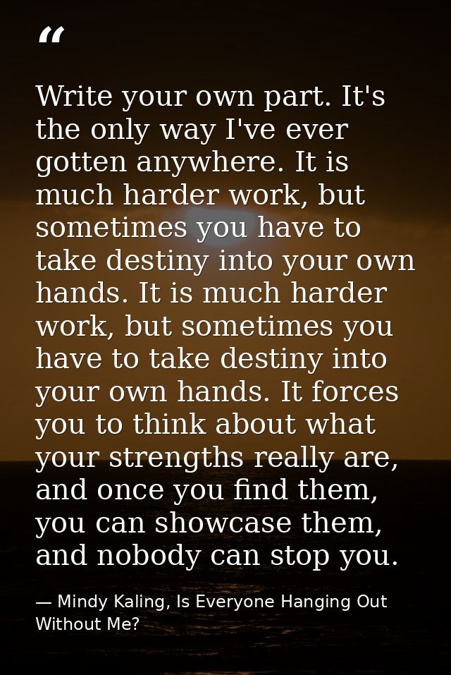 Write your own part. It's the only way I've ever gotten anywhere. It is much harder work, but sometimes you have to take — Mindy Kaling, Is Everyone Hanging Out Without Me?