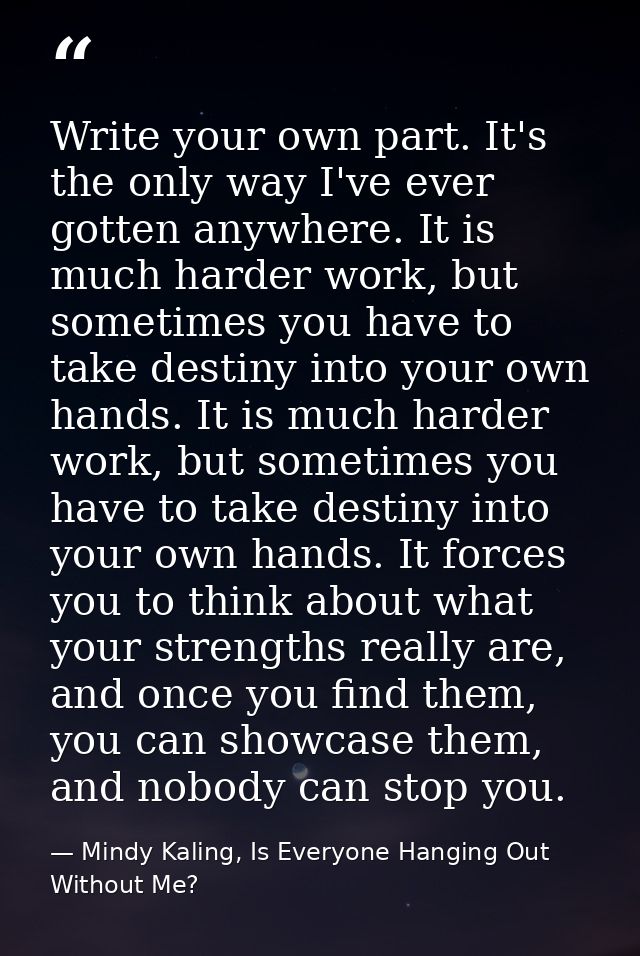 Write your own part. It's the only way I've ever gotten anywhere. It is much harder work, but sometimes you have to take — Mindy Kaling, Is Everyone Hanging Out Without Me?
