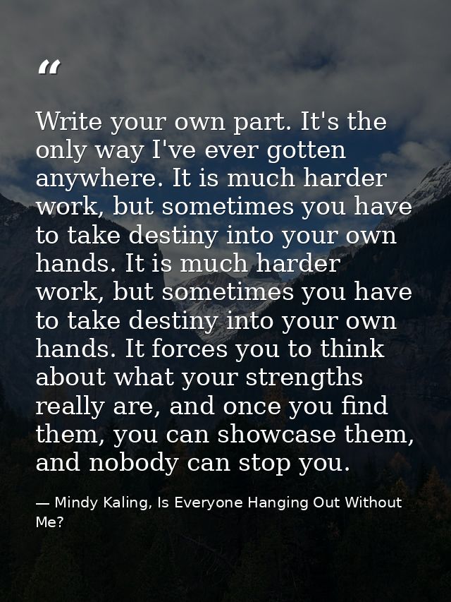 Write your own part. It's the only way I've ever gotten anywhere. It is much harder work, but sometimes you have to take — Mindy Kaling, Is Everyone Hanging Out Without Me?