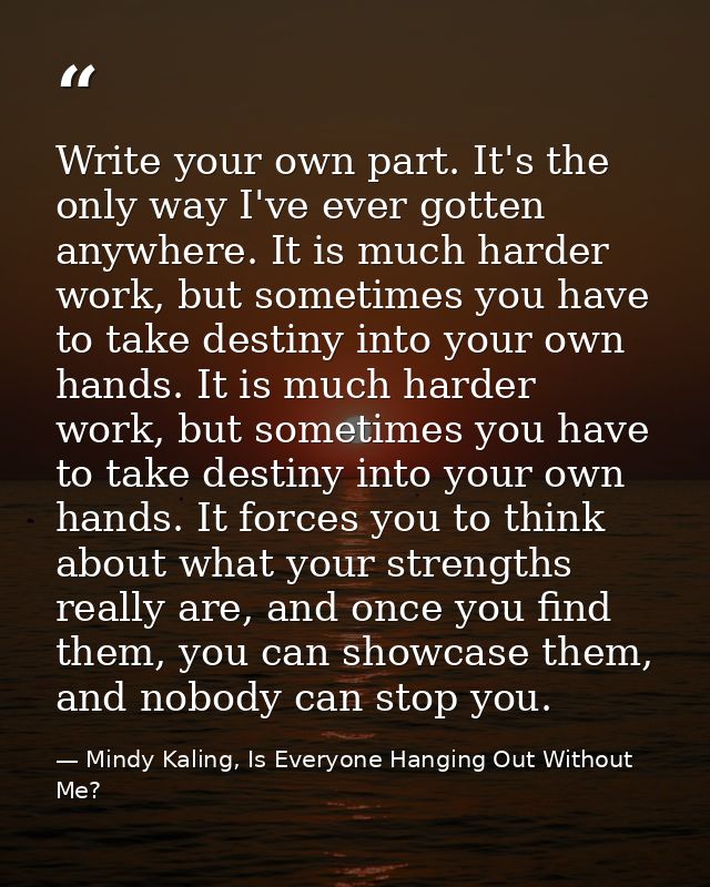 Write your own part. It's the only way I've ever gotten anywhere. It is much harder work, but sometimes you have to take — Mindy Kaling, Is Everyone Hanging Out Without Me?