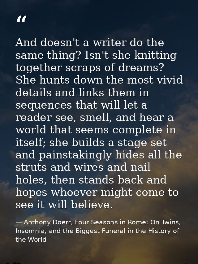 And doesn't a writer do the same thing? Isn't she knitting together scraps of dreams? She hunts down the most vivid deta — Anthony Doerr, Four Seasons in Rome: On Twins, Insomnia, and the Biggest Funeral in the History of the World