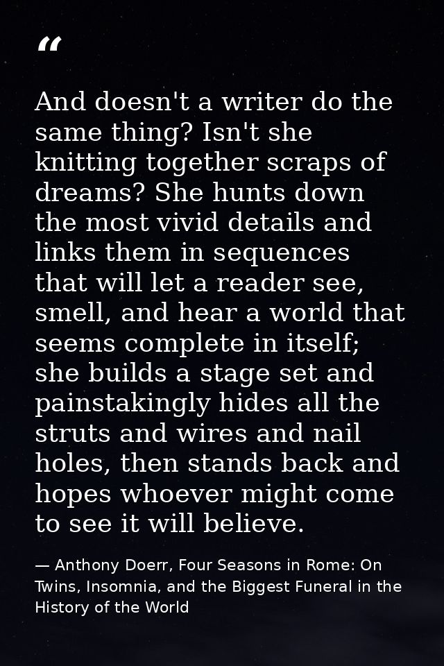 And doesn't a writer do the same thing? Isn't she knitting together scraps of dreams? She hunts down the most vivid deta — Anthony Doerr, Four Seasons in Rome: On Twins, Insomnia, and the Biggest Funeral in the History of the World