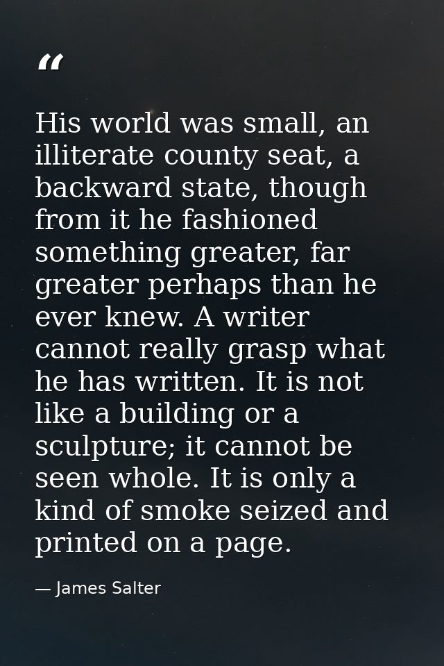 His world was small, an illiterate county seat, a backward state, though from it he fashioned something greater, far gre — James Salter