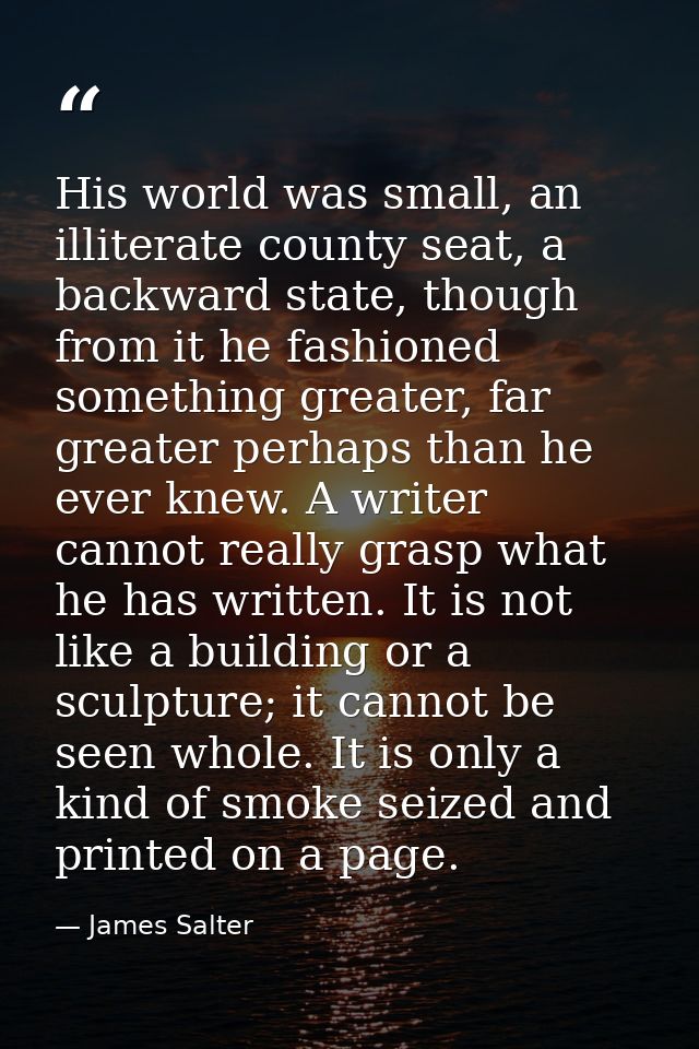 His world was small, an illiterate county seat, a backward state, though from it he fashioned something greater, far gre — James Salter