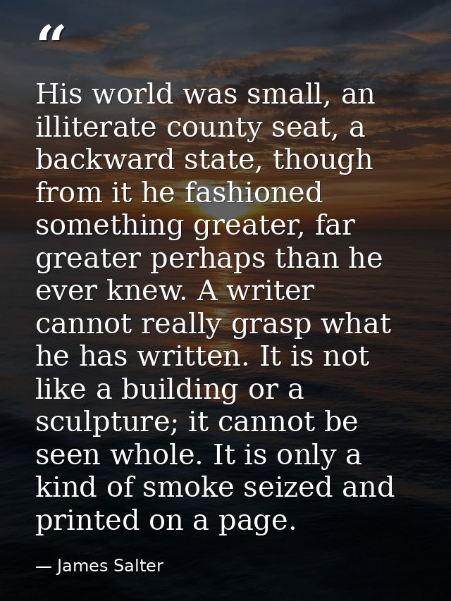 His world was small, an illiterate county seat, a backward state, though from it he fashioned something greater, far gre — James Salter