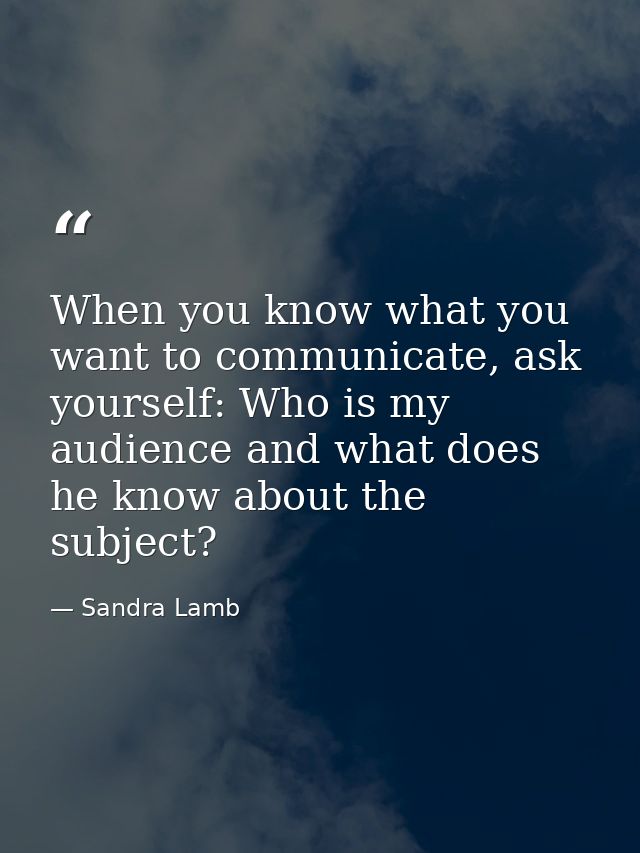 When you know what you want to communicate, ask yourself: Who is my audience and what does he know about the subject? — Sandra Lamb