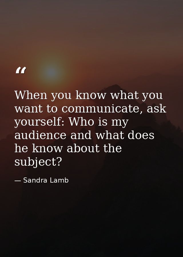 When you know what you want to communicate, ask yourself: Who is my audience and what does he know about the subject? — Sandra Lamb
