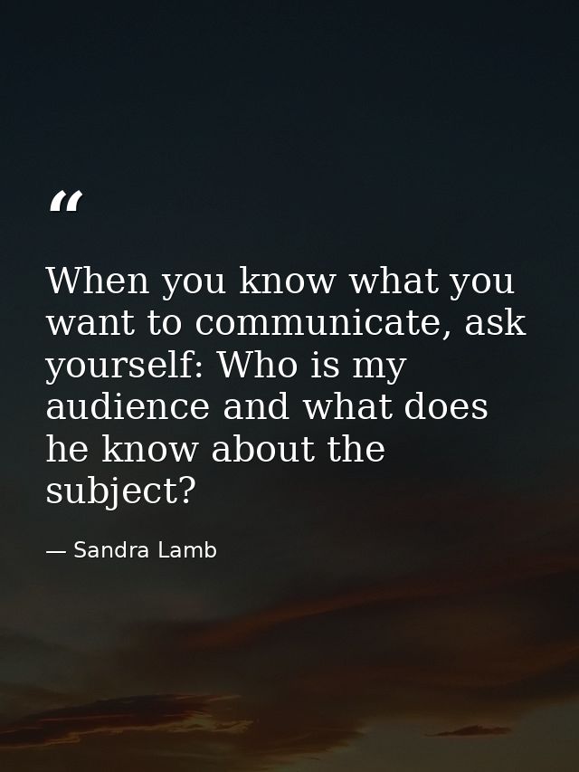 When you know what you want to communicate, ask yourself: Who is my audience and what does he know about the subject? — Sandra Lamb