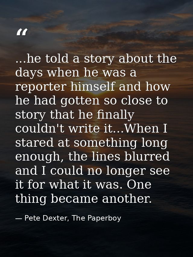 ...he told a story about the days when he was a reporter himself and how he had gotten so close to story that he finally — Pete Dexter, The Paperboy