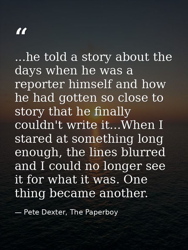 ...he told a story about the days when he was a reporter himself and how he had gotten so close to story that he finally — Pete Dexter, The Paperboy