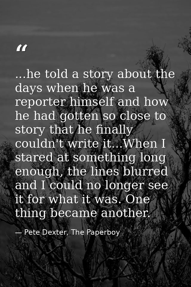 ...he told a story about the days when he was a reporter himself and how he had gotten so close to story that he finally — Pete Dexter, The Paperboy