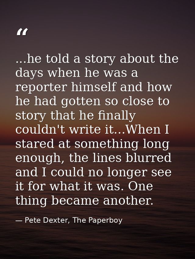 ...he told a story about the days when he was a reporter himself and how he had gotten so close to story that he finally — Pete Dexter, The Paperboy