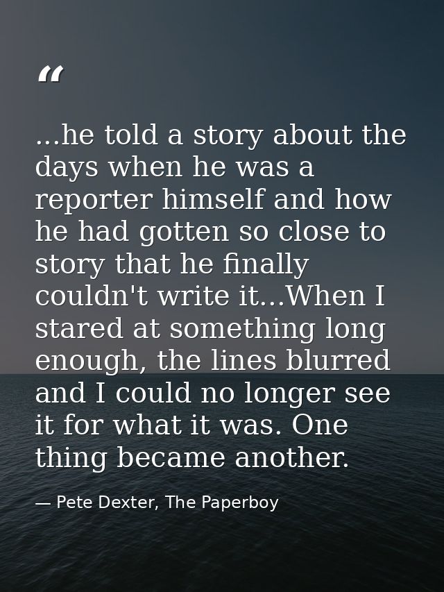 ...he told a story about the days when he was a reporter himself and how he had gotten so close to story that he finally — Pete Dexter, The Paperboy