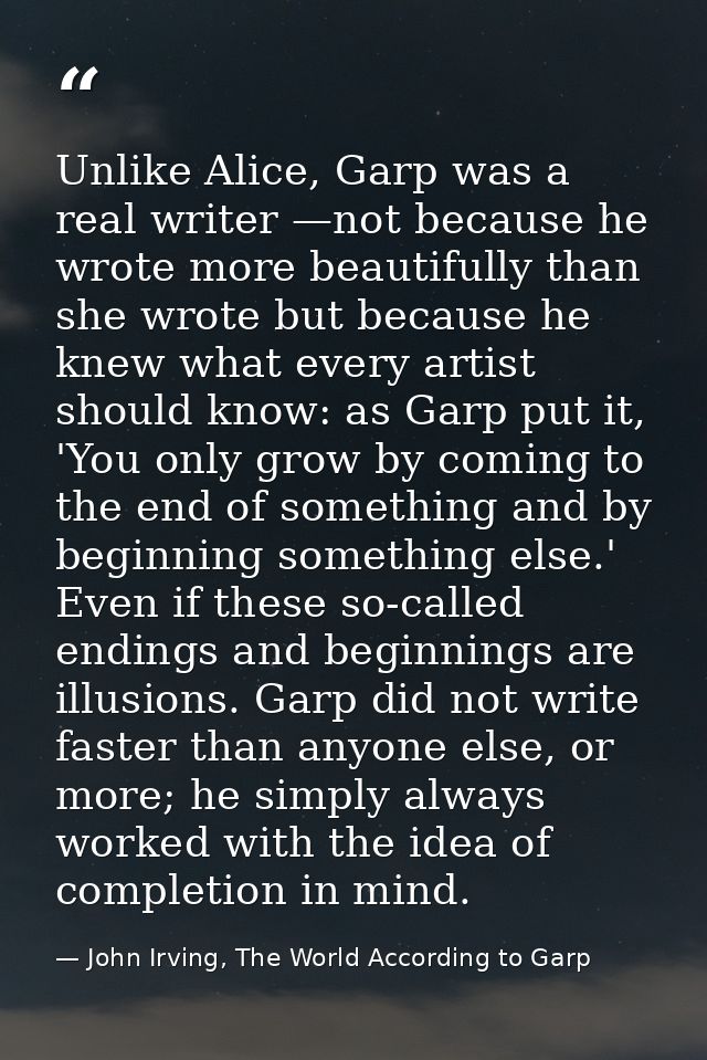 Unlike Alice, Garp was a real writer —not because he wrote more beautifully than she wrote but because he knew what ever — John Irving, The World According to Garp