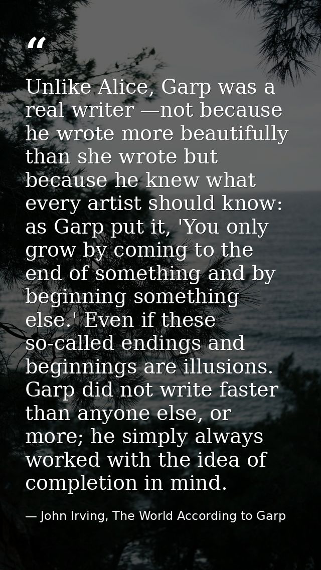 Unlike Alice, Garp was a real writer —not because he wrote more beautifully than she wrote but because he knew what ever — John Irving, The World According to Garp