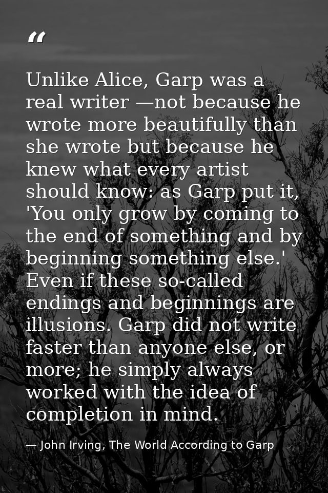 Unlike Alice, Garp was a real writer —not because he wrote more beautifully than she wrote but because he knew what ever — John Irving, The World According to Garp