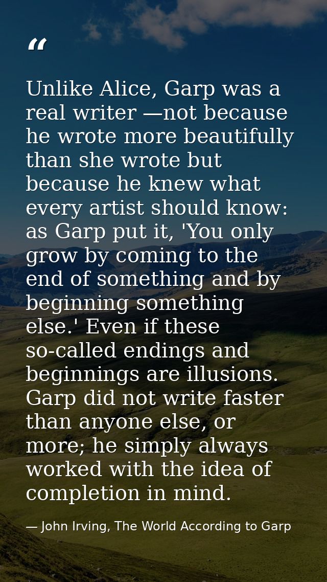 Unlike Alice, Garp was a real writer —not because he wrote more beautifully than she wrote but because he knew what ever — John Irving, The World According to Garp