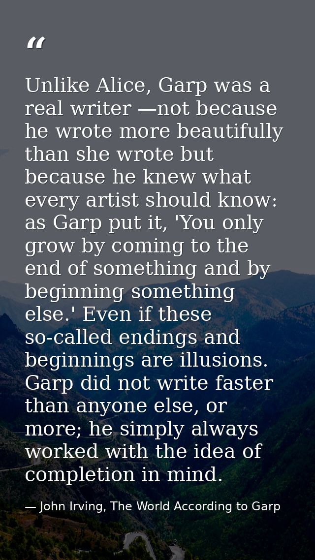 Unlike Alice, Garp was a real writer —not because he wrote more beautifully than she wrote but because he knew what ever — John Irving, The World According to Garp