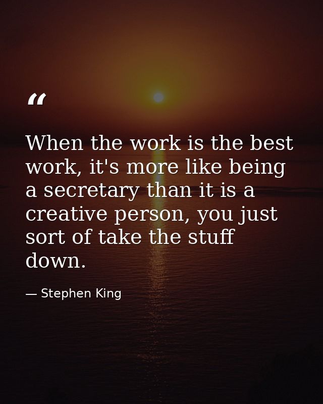 When the work is the best work, it's more like being a secretary than it is a creative person, you just sort of take the — Stephen King