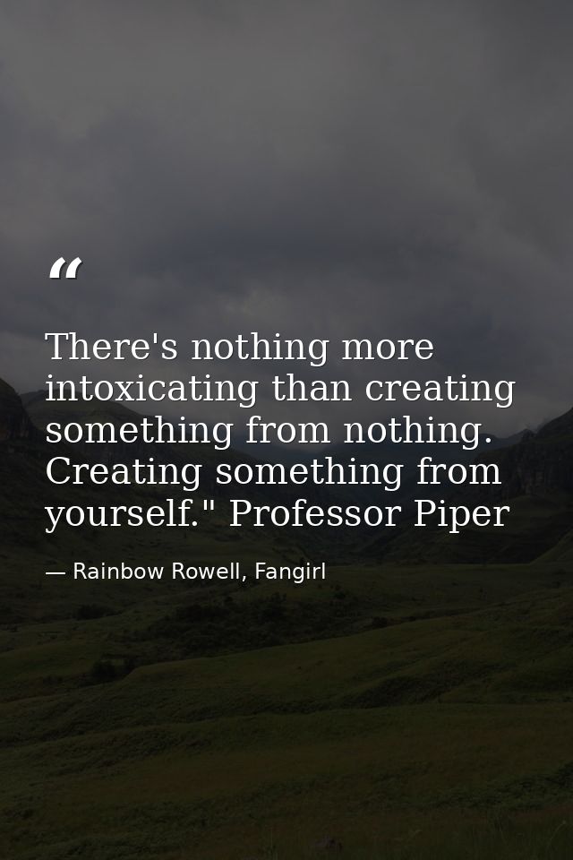 There's nothing more intoxicating than creating something from nothing. Creating something from yourself." Professor Pip — Rainbow Rowell, Fangirl