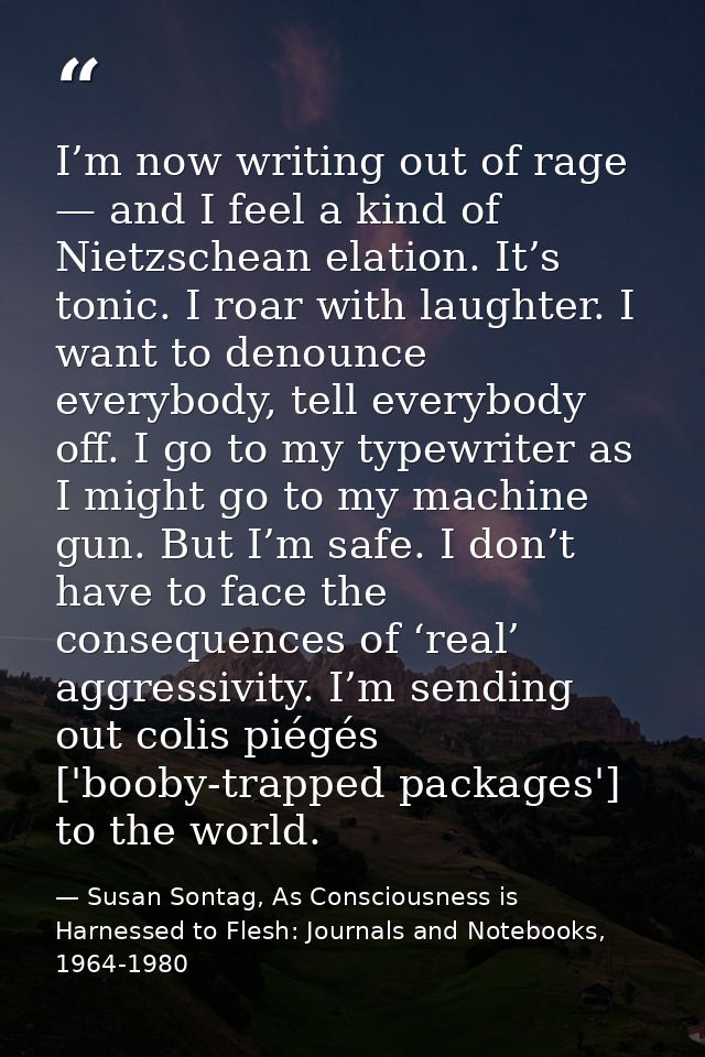 I’m now writing out of rage — and I feel a kind of Nietzschean elation. It’s tonic. I roar with laughter. I want to deno — Susan Sontag, As Consciousness is Harnessed to Flesh: Journals and Notebooks, 1964-1980