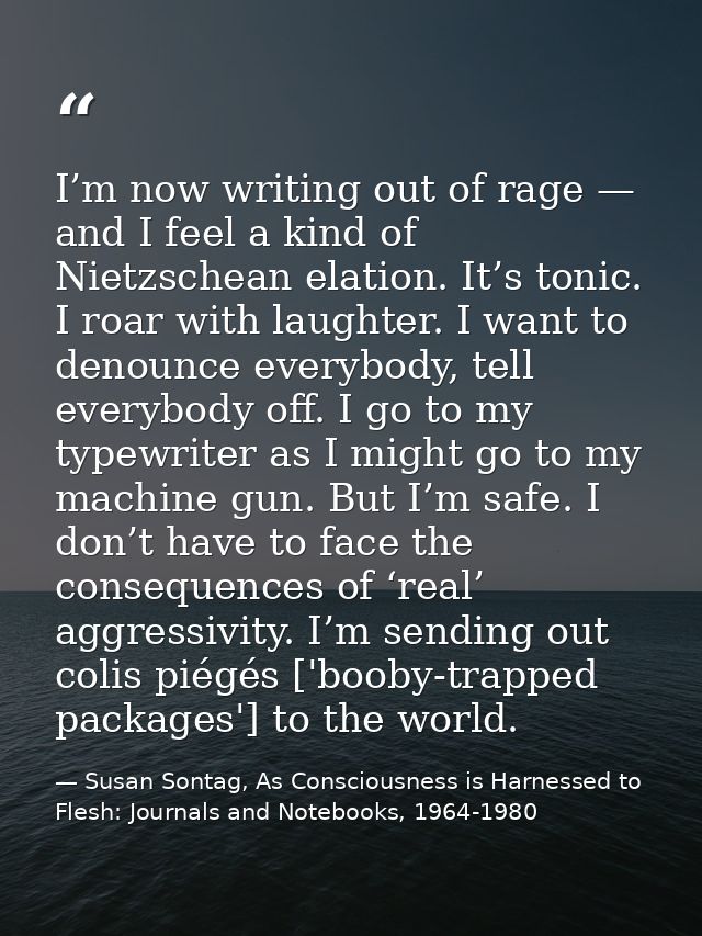 I’m now writing out of rage — and I feel a kind of Nietzschean elation. It’s tonic. I roar with laughter. I want to deno — Susan Sontag, As Consciousness is Harnessed to Flesh: Journals and Notebooks, 1964-1980