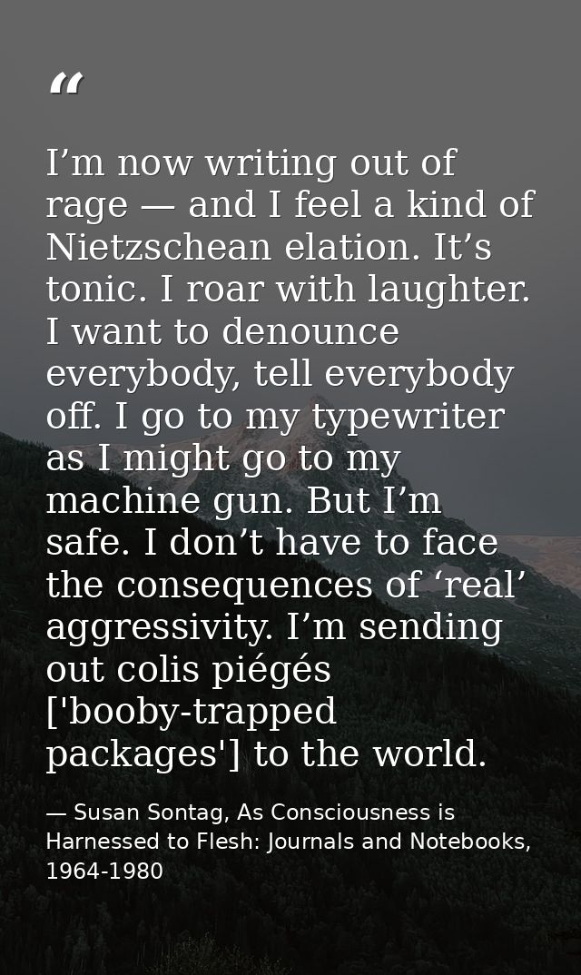 I’m now writing out of rage — and I feel a kind of Nietzschean elation. It’s tonic. I roar with laughter. I want to deno — Susan Sontag, As Consciousness is Harnessed to Flesh: Journals and Notebooks, 1964-1980