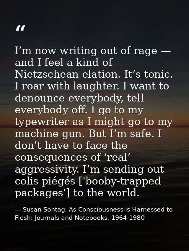 I’m now writing out of rage — and I feel a kind of Nietzschean elation. It’s tonic. I roar with laughter. I want to deno — Susan Sontag, As Consciousness is Harnessed to Flesh: Journals and Notebooks, 1964-1980