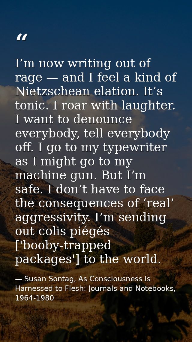 I’m now writing out of rage — and I feel a kind of Nietzschean elation. It’s tonic. I roar with laughter. I want to deno — Susan Sontag, As Consciousness is Harnessed to Flesh: Journals and Notebooks, 1964-1980