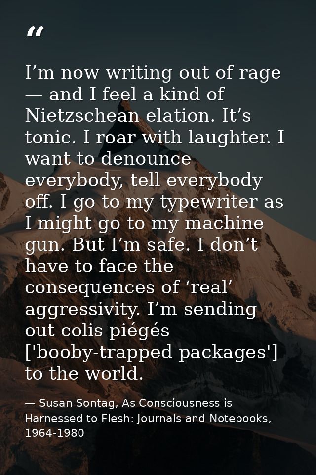 I’m now writing out of rage — and I feel a kind of Nietzschean elation. It’s tonic. I roar with laughter. I want to deno — Susan Sontag, As Consciousness is Harnessed to Flesh: Journals and Notebooks, 1964-1980
