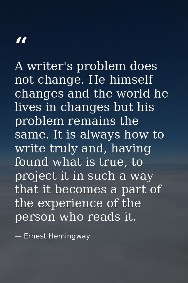 A writer's problem does not change. He himself changes and the world he lives in changes but his problem remains the sam — Ernest Hemingway