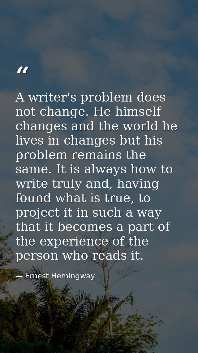 A writer's problem does not change. He himself changes and the world he lives in changes but his problem remains the sam — Ernest Hemingway