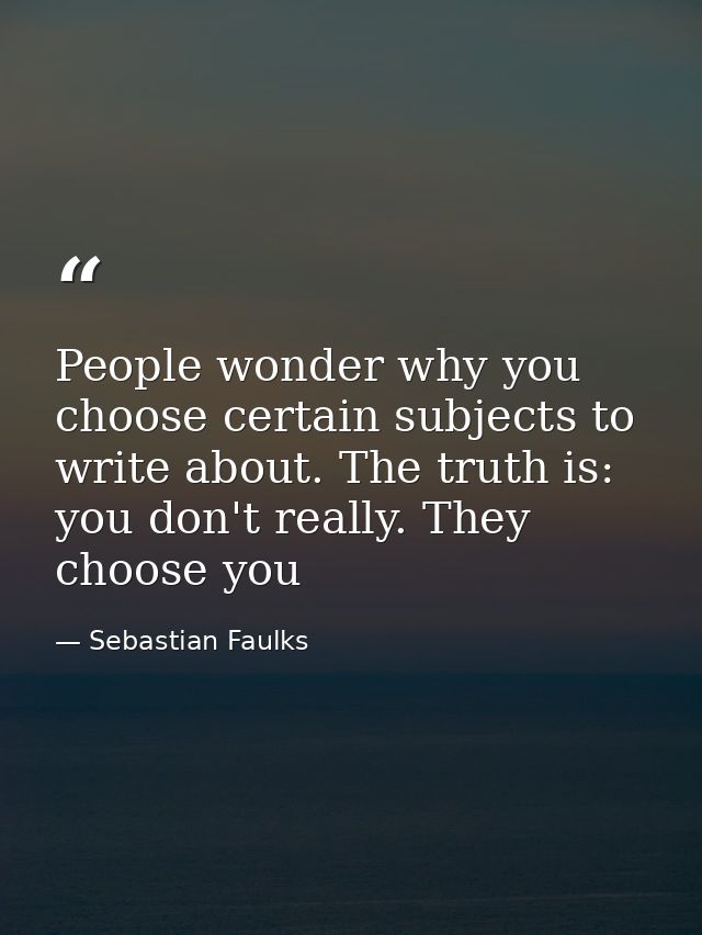 People wonder why you choose certain subjects to write about. The truth is: you don't really. They choose you — Sebastian Faulks